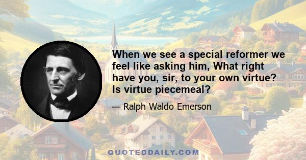 When we see a special reformer we feel like asking him, What right have you, sir, to your own virtue? Is virtue piecemeal?