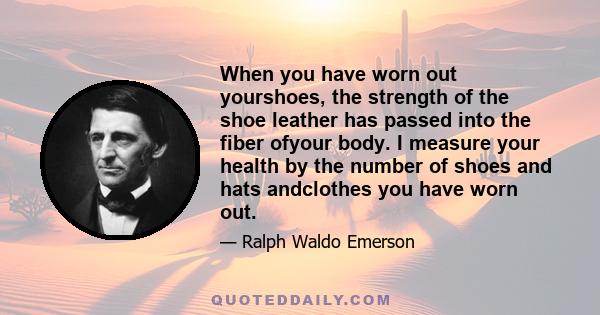 When you have worn out yourshoes, the strength of the shoe leather has passed into the fiber ofyour body. I measure your health by the number of shoes and hats andclothes you have worn out.