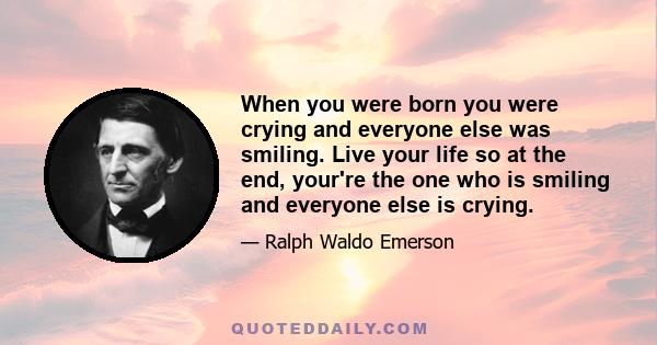 When you were born you were crying and everyone else was smiling. Live your life so at the end, your're the one who is smiling and everyone else is crying.