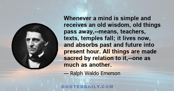 Whenever a mind is simple and receives an old wisdom, old things pass away,--means, teachers, texts, temples fall; it lives now, and absorbs past and future into present hour. All things are made sacred by relation to