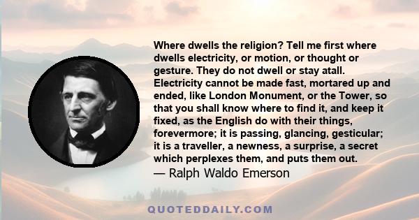 Where dwells the religion? Tell me first where dwells electricity, or motion, or thought or gesture. They do not dwell or stay atall. Electricity cannot be made fast, mortared up and ended, like London Monument, or the