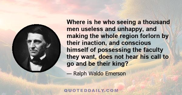 Where is he who seeing a thousand men useless and unhappy, and making the whole region forlorn by their inaction, and conscious himself of possessing the faculty they want, does not hear his call to go and be their king?