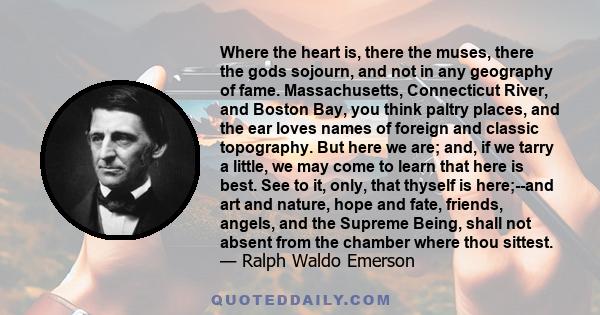 Where the heart is, there the muses, there the gods sojourn, and not in any geography of fame. Massachusetts, Connecticut River, and Boston Bay, you think paltry places, and the ear loves names of foreign and classic