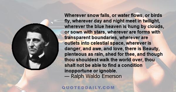 Wherever snow falls, or water flows, or birds fly, wherever day and night meet in twilight, wherever the blue heaven is hung by clouds, or sown with stars, wherever are forms with transparent boundaries, wherever are