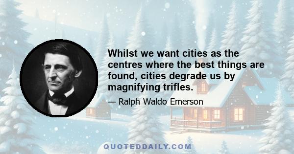 Whilst we want cities as the centres where the best things are found, cities degrade us by magnifying trifles.