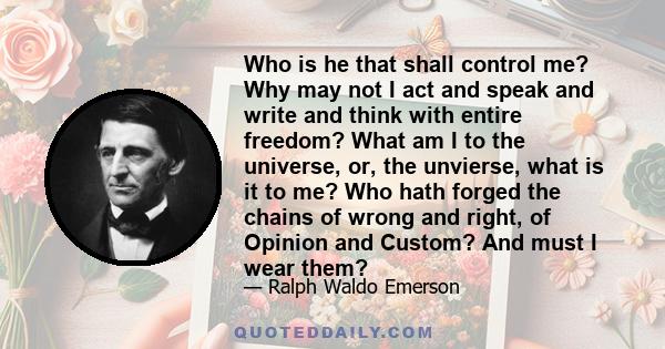 Who is he that shall control me? Why may not I act and speak and write and think with entire freedom? What am I to the universe, or, the unvierse, what is it to me? Who hath forged the chains of wrong and right, of