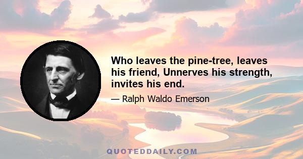 Who leaves the pine-tree, leaves his friend, Unnerves his strength, invites his end.