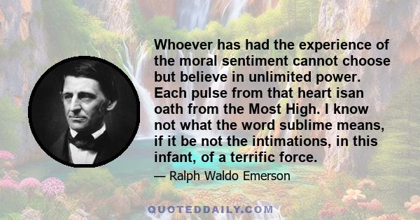 Whoever has had the experience of the moral sentiment cannot choose but believe in unlimited power. Each pulse from that heart isan oath from the Most High. I know not what the word sublime means, if it be not the