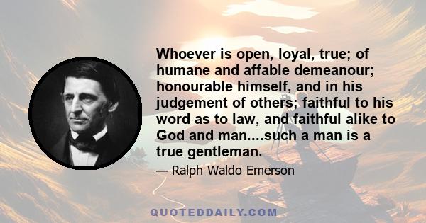 Whoever is open, loyal, true; of humane and affable demeanour; honourable himself, and in his judgement of others; faithful to his word as to law, and faithful alike to God and man....such a man is a true gentleman.