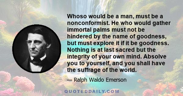 Whoso would be a man, must be a nonconformist. He who would gather immortal palms must not be hindered by the name of goodness, but must explore it if it be goodness. Nothing is at last sacred but the integrity of your