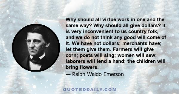 Why should all virtue work in one and the same way? Why should all give dollars? It is very inconvenient to us country folk, and we do not think any good will come of it. We have not dollars; merchants have; let them