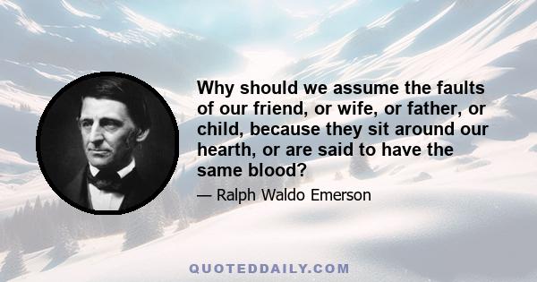 Why should we assume the faults of our friend, or wife, or father, or child, because they sit around our hearth, or are said to have the same blood?