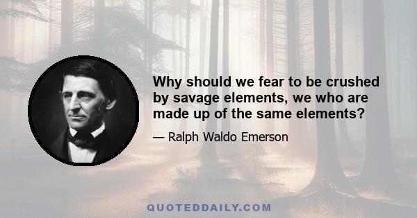 Why should we fear to be crushed by savage elements, we who are made up of the same elements?