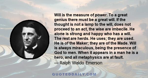 Will is the measure of power. To a great genius there must be a great will. If the thought is not a lamp to the will, does not proceed to an act, the wise are imbecile. He alone is strong and happy who has a will. The