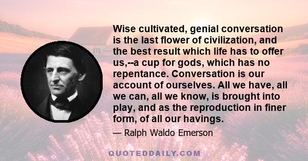 Wise cultivated, genial conversation is the last flower of civilization, and the best result which life has to offer us,--a cup for gods, which has no repentance. Conversation is our account of ourselves. All we have,