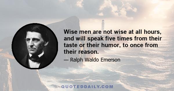 Wise men are not wise at all hours, and will speak five times from their taste or their humor, to once from their reason.