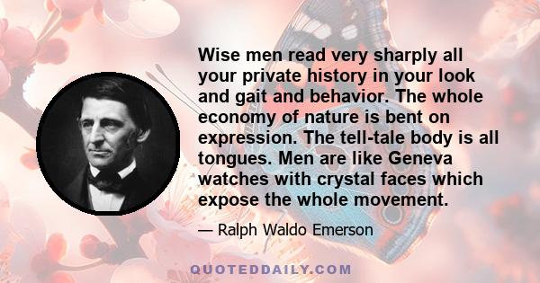 Wise men read very sharply all your private history in your look and gait and behavior. The whole economy of nature is bent on expression. The tell-tale body is all tongues. Men are like Geneva watches with crystal