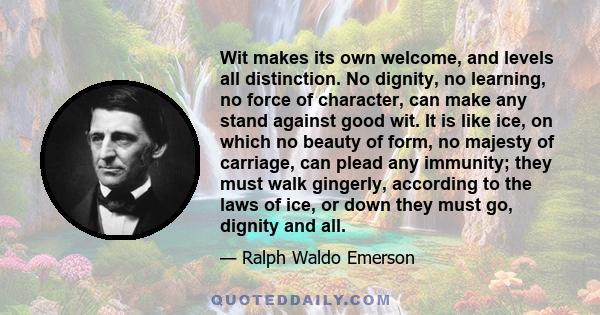 Wit makes its own welcome, and levels all distinction. No dignity, no learning, no force of character, can make any stand against good wit. It is like ice, on which no beauty of form, no majesty of carriage, can plead