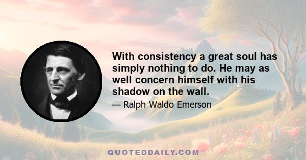 With consistency a great soul has simply nothing to do. He may as well concern himself with his shadow on the wall.