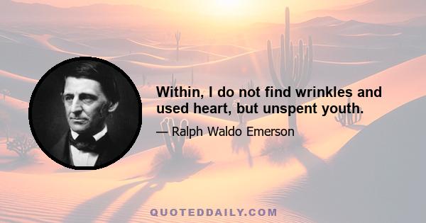 Within, I do not find wrinkles and used heart, but unspent youth.