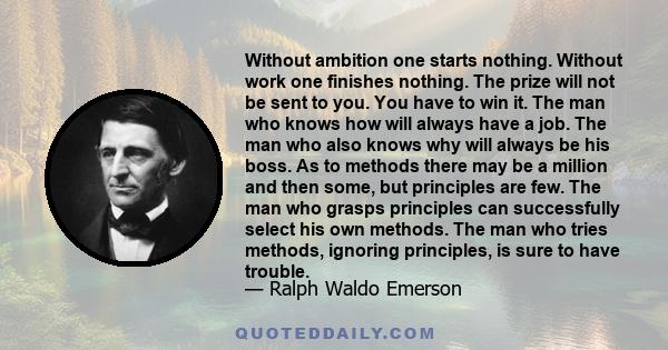 Without ambition one starts nothing. Without work one finishes nothing. The prize will not be sent to you. You have to win it. The man who knows how will always have a job. The man who also knows why will always be his