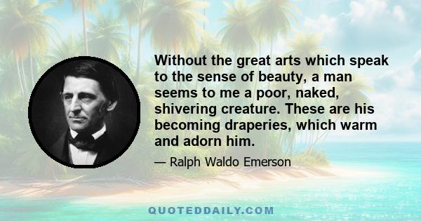 Without the great arts which speak to the sense of beauty, a man seems to me a poor, naked, shivering creature. These are his becoming draperies, which warm and adorn him.