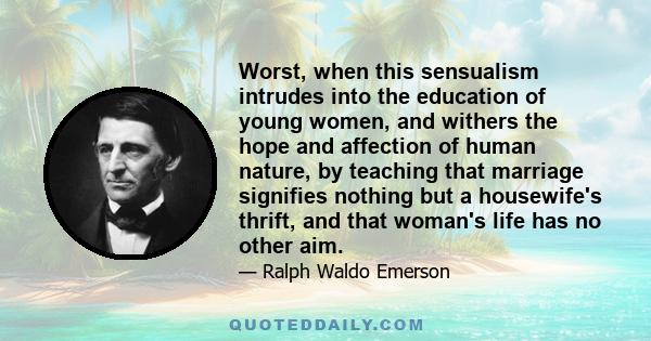 Worst, when this sensualism intrudes into the education of young women, and withers the hope and affection of human nature, by teaching that marriage signifies nothing but a housewife's thrift, and that woman's life has 