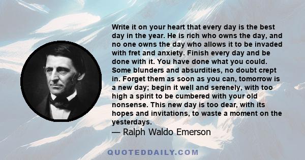 Write it on your heart that every day is the best day in the year. He is rich who owns the day, and no one owns the day who allows it to be invaded with fret and anxiety. Finish every day and be done with it. You have