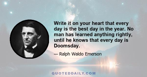 Write it on your heart that every day is the best day in the year. No man has learned anything rightly, until he knows that every day is Doomsday.