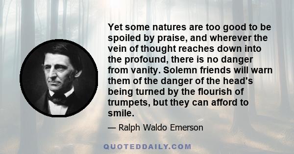 Yet some natures are too good to be spoiled by praise, and wherever the vein of thought reaches down into the profound, there is no danger from vanity. Solemn friends will warn them of the danger of the head's being