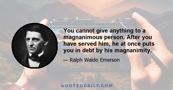 You cannot give anything to a magnanimous person. After you have served him, he at once puts you in debt by his magnanimity.