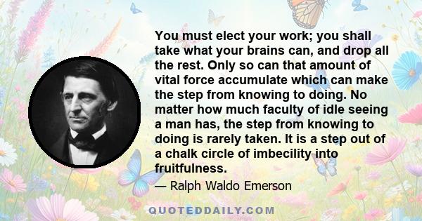 You must elect your work; you shall take what your brains can, and drop all the rest. Only so can that amount of vital force accumulate which can make the step from knowing to doing. No matter how much faculty of idle