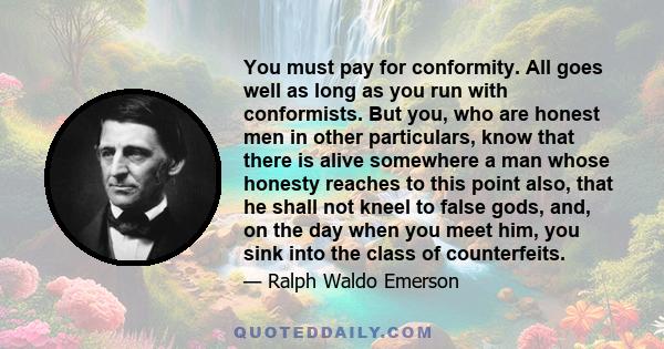 You must pay for conformity. All goes well as long as you run with conformists. But you, who are honest men in other particulars, know that there is alive somewhere a man whose honesty reaches to this point also, that