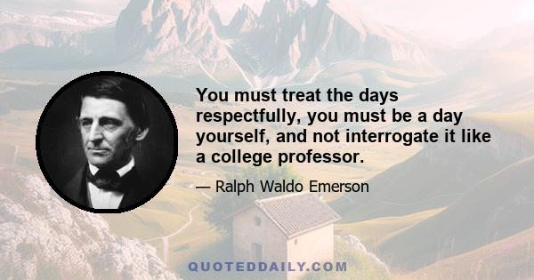 You must treat the days respectfully, you must be a day yourself, and not interrogate it like a college professor.