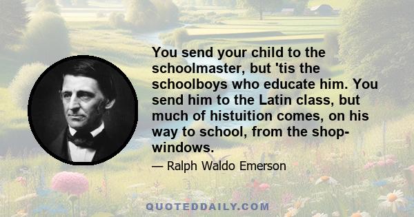 You send your child to the schoolmaster, but 'tis the schoolboys who educate him. You send him to the Latin class, but much of histuition comes, on his way to school, from the shop- windows.