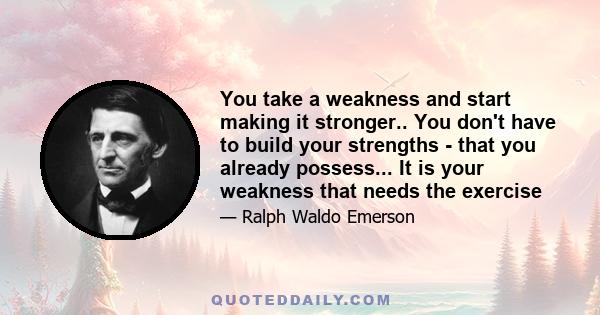 You take a weakness and start making it stronger.. You don't have to build your strengths - that you already possess... It is your weakness that needs the exercise