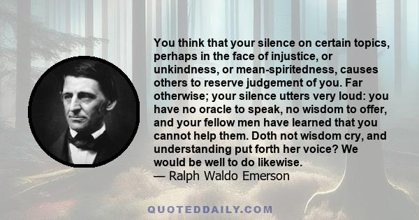 You think that your silence on certain topics, perhaps in the face of injustice, or unkindness, or mean-spiritedness, causes others to reserve judgement of you. Far otherwise; your silence utters very loud: you have no