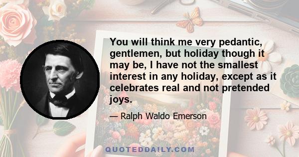 You will think me very pedantic, gentlemen, but holiday though it may be, I have not the smallest interest in any holiday, except as it celebrates real and not pretended joys.