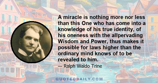 A miracle is nothing more nor less than this One who has come into a knowledge of his true identity, of his oneness with the allpervading Wisdom and Power, thus makes it possible for laws higher than the ordinary mind