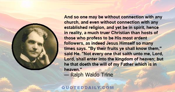 And so one may be without connection with any church, and even without connection with any established religion, and yet be in spirit, hence in reality, a much truer Christian than hosts of those who profess to be His