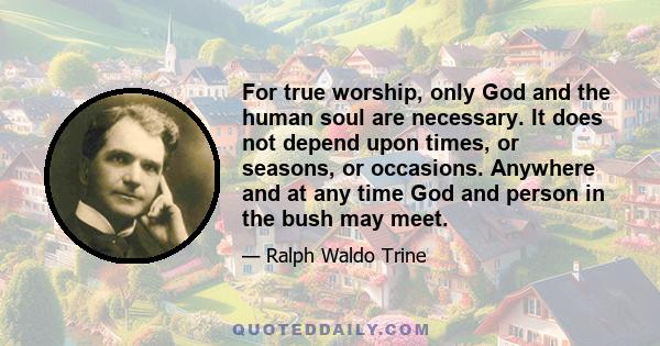 For true worship, only God and the human soul are necessary. It does not depend upon times, or seasons, or occasions. Anywhere and at any time God and person in the bush may meet.