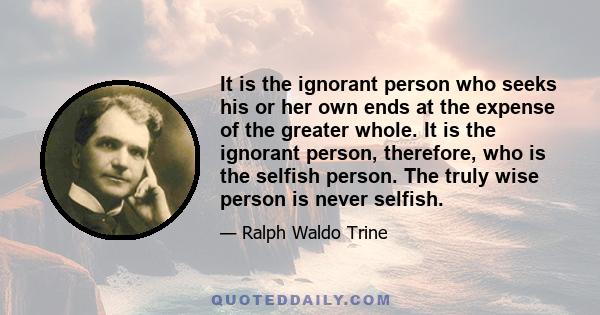 It is the ignorant person who seeks his or her own ends at the expense of the greater whole. It is the ignorant person, therefore, who is the selfish person. The truly wise person is never selfish.