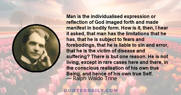 Man is the individualised expression or reflection of God imaged forth and made manifest in bodily form. How is it, then, I hear it asked, that man has the limitations that he has, that he is subject to fears and