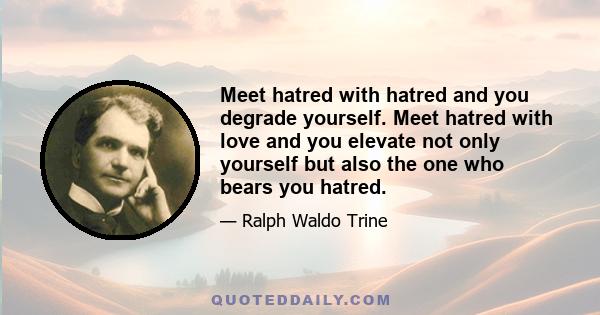 Meet hatred with hatred and you degrade yourself. Meet hatred with love and you elevate not only yourself but also the one who bears you hatred.