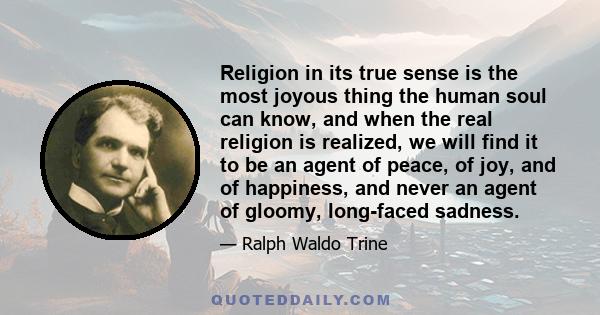 Religion in its true sense is the most joyous thing the human soul can know, and when the real religion is realized, we will find it to be an agent of peace, of joy, and of happiness, and never an agent of gloomy,