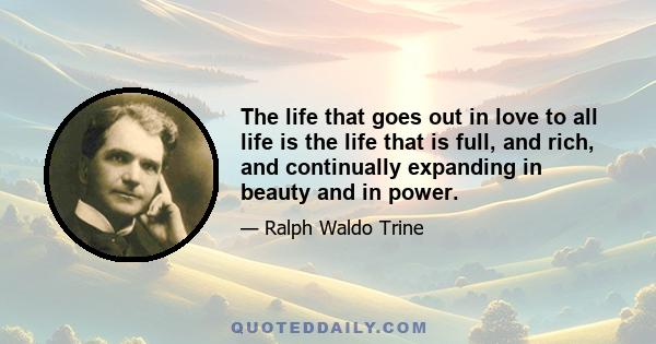 The life that goes out in love to all life is the life that is full, and rich, and continually expanding in beauty and in power.