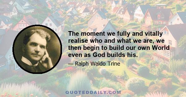 The moment we fully and vitally realise who and what we are, we then begin to build our own World even as God builds his.