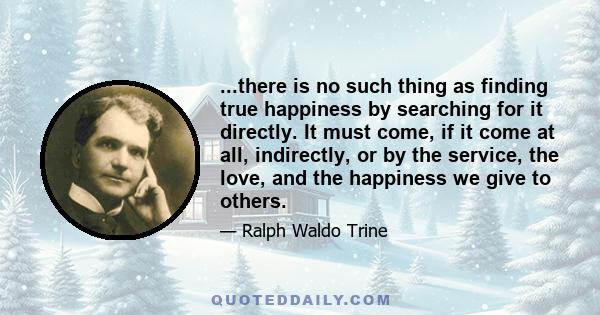 ...there is no such thing as finding true happiness by searching for it directly. It must come, if it come at all, indirectly, or by the service, the love, and the happiness we give to others.