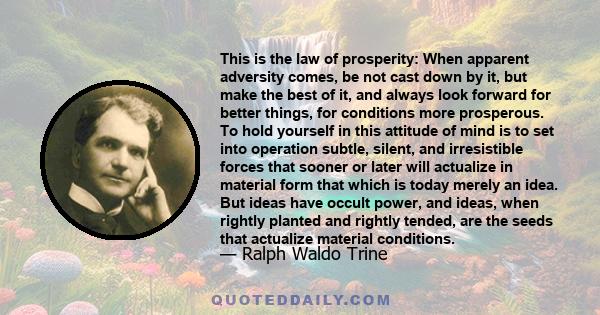 This is the law of prosperity: When apparent adversity comes, be not cast down by it, but make the best of it, and always look forward for better things, for conditions more prosperous. To hold yourself in this attitude 