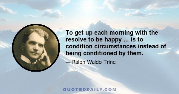 To get up each morning with the resolve to be happy ... is to condition circumstances instead of being conditioned by them.